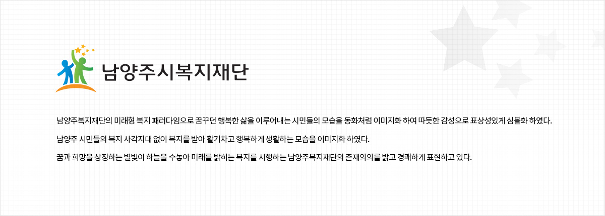 남양주복지재단의 미래형 복지 패러다임으로 꿈꾸던 행복한 삶을 이루어내는 시민들의 모습을 동화처럼 이미지화 하여 따듯한 감성으로 표상성있게 심볼화 하였다.
남양주 시민들의 복지 사각지대 없이 복지를 받아 활기차고 행복하게 생활하는 모습을 이미지화 하였다.
꿈과 희망을 상징하는 별빛이 하늘을 수놓아 미래를 밝히는 복지를 시행하는 남양주복지재단의 존재의의를 밝고 경쾌하게 표현하고 있다.