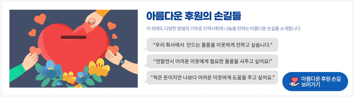 아름다운 후원의 손길들
이 외에도 다양한 방법의 기부로 지역사회에 나눔을 전하는 아름다운 손길을 소개합니다.

“우리 회사에서 만드는 물품을 이웃에게 전하고 싶습니다.”
“연말연시 어려운 이웃에게 필요한 물품을 사주고 싶어요!”
“적은 돈이지만 나보다 어려운 이웃에게 도움을 주고 싶어요.”

아름다운 후원 손길
보러가기