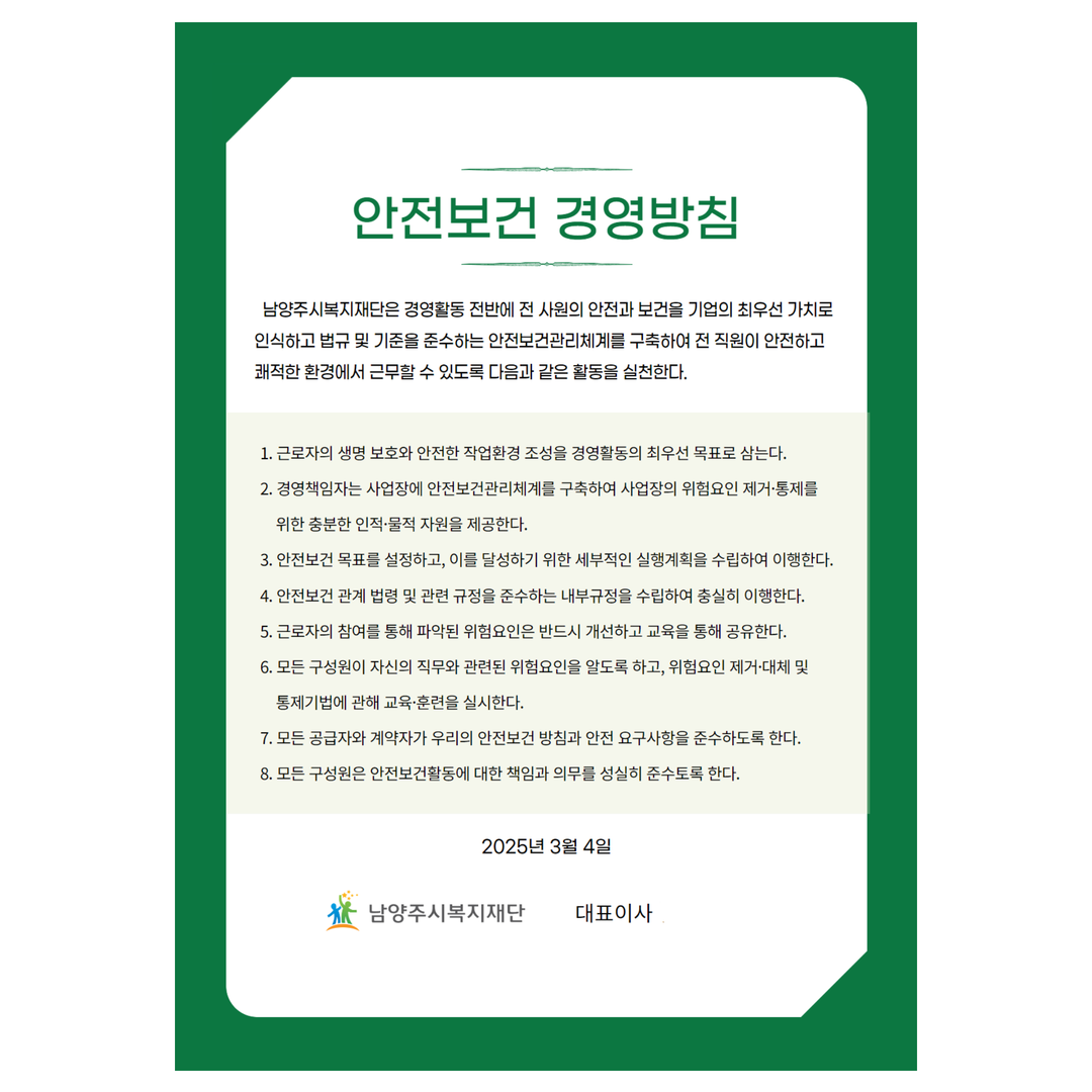 안전보건 경영방침
남양주시복지재단은 경영활동 전반에 전 사원의 안전과 보건을 기업의 최우선 가치로 인식하고 법규 및 기준을 준수하는 안전보건관리체계를 구축하여 전 직원이 안전하고 쾌적한 환경에서 근무할 수 있도록 다음과 같은 활동을 실천한다.
1. 근로자의 생명 보호와 안전한 작업환경 조성을 경영활동의 최우선 목표로 삼는다.
2. 경영책임자는 사업장에 안전보건관리체계를 구축하여 사업장의 위험요인 제거·통제를 위한 충분한 인적·물적 자원을 제공한다.
3. 안전보건 목표를 설정하고, 이를 달성하기 위한 세부적인 실행계획을 수립하여 이행한다.
4. 안전보건 관계 법령 및 관련 규정을 준수하는 내부규정을 수립하여 충실히 이행한다.
5. 근로자의 참여를 통해 파악된 위험요인은 반드시 개선하고 교육을 통해 공유한다.
6. 모든 구성원이 자신의 직무와 관련된 위험요인을 알도록 하고, 위험요인 제거·대체 및 통제기법에 관해 교육·훈련을 실시한다.
7. 모든 공급자와 계약자가 우리의 안전보건 방침과 안전 요구사항을 준수하도록 한다.
8. 모든 구성원은 안전보건활동에 대한 책임과 의무를 성실히 준수토록 한다.
2025년 3월 4일
남양주시복지재단 대표이사 
