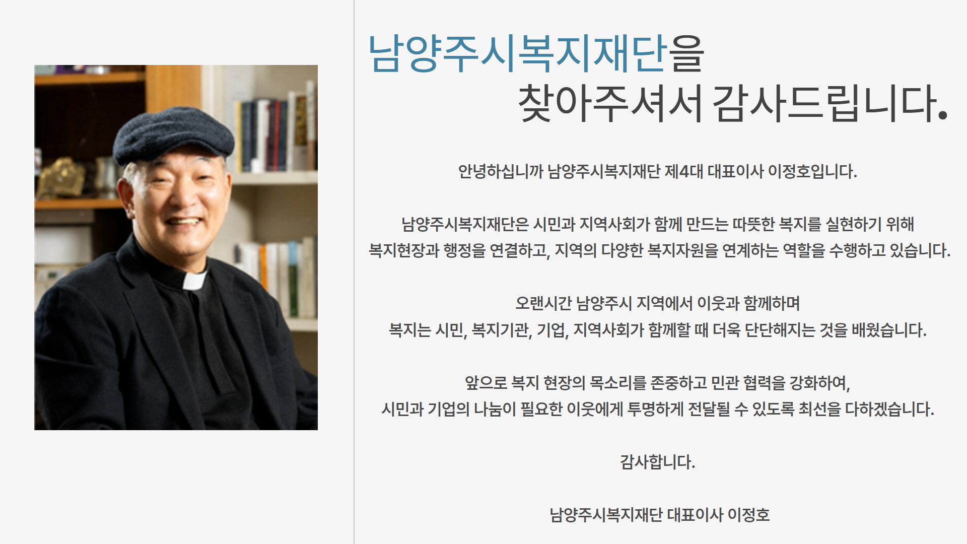 남양주복지재단 홈페이지를 찾아주셔서 감사합니다.남양주시복지재단은 점점 다양해지는 복지 수요에 부응하여 시민 중심의 복지공동체를 만들기 위해 설립된 남양주시 출연기관입니다.

 나눔과 배려의 정신을 바탕으로 도움이 필요한 분들에게는 실질적인 지원을 제공하고, 다양한 복지 사업을 통하여 복지서비스에 대한 체감도를 높이는 방안을 계속해서 고민하고 실천해 나가겠습니다.

 복지란 ‘행복한 삶’을 의미한다고 생각합니다. 시민 누구나 행복한 삶을 누릴 수 있는 ‘복지 도시 남양주’로의 지속적인 성장을 위하여 적극적인 참여와 아낌없는 격려를 부탁드리며, 항상 시민의 목소리에 귀 기울이며 주어진 사명과 역할에 최선을 다하는 남양주시복지재단이 되겠습니다.

 감사합니다.

남양주시복지재단 대표이사 이정호 