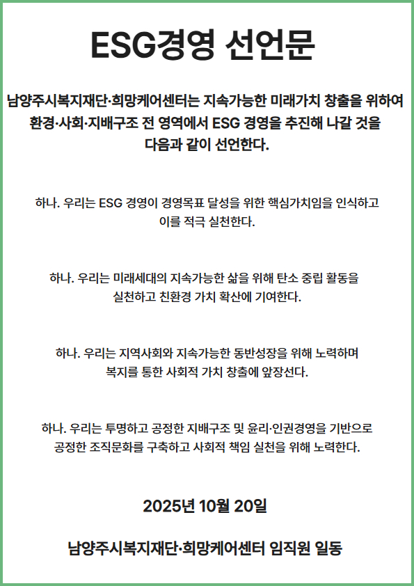  남양주시복지재단 ESG 경영 선언문
남양주시복지재단·희망케어센터는 지속가능한 미래가치 창출을 위하여 환경·사회· 지배구조 전 영역에서 ESG 경영을 추진해 나갈 것을 다음과 같이 선언한다.
하나. 우리는 ESG 경영이 경영목표 달성을 위한 핵심가치임을 인식하고 이를 적극 실천한다.
하나. 우리는 미래세대의 지속가능한 삶을 위해 탄소 중립 활동을 실천 하고 친환경 가치 확산에 기여한다.
하나. 우리는 지역사회와 지속가능한 동반성장을 위해 노력하며 복지를 통한 사회적 가치 창출에 앞장선다.
하나. 우리는 투명하고 공정한 지배구조 및 윤리 · 인권경영을 기반으로 공정한 조직문화를 구축하고 사회적 책임 실천을 위해 노력한다.
2025년 10월 20일
남양주시복지재단·희망케어센터 임직원 일동