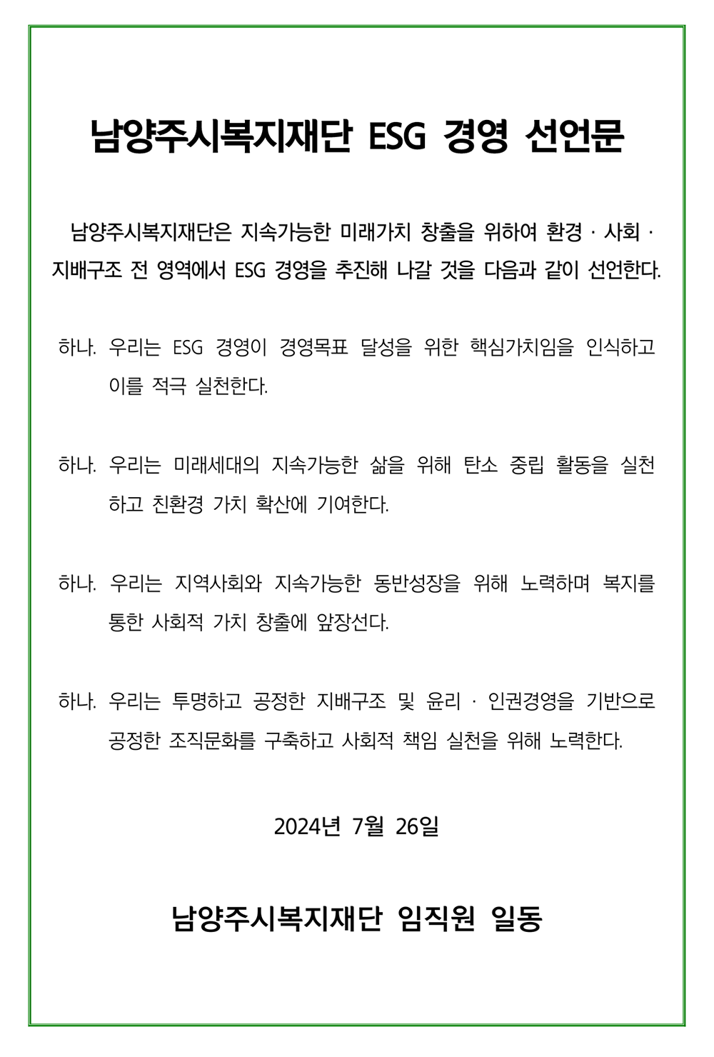  남양주시복지재단 ESG 경영 선언문
남양주시복지재단은 지속가능한 미래가치 창출을 위하여 환경·사회· 지배구조 전 영역에서 ESG 경영을 추진해 나갈 것을 다음과 같이 선언한다.
하나. 우리는 ESG 경영이 경영목표 달성을 위한 핵심가치임을 인식하고 이를 적극 실천한다.
하나. 우리는 미래세대의 지속가능한 삶을 위해 탄소 중립 활동을 실천 하고 친환경 가치 확산에 기여한다.
하나. 우리는 지역사회와 지속가능한 동반성장을 위해 노력하며 복지를 통한 사회적 가치 창출에 앞장선다.
하나. 우리는 투명하고 공정한 지배구조 및 윤리 · 인권경영을 기반으로 공정한 조직문화를 구축하고 사회적 책임 실천을 위해 노력한다.
2024년 7월 26일
남양주시복지재단 임직원 일동